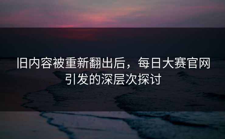 旧内容被重新翻出后,每日大赛官网引发的深层次探讨 旧内容被重新翻出后,每日大赛官网引发的深层次探讨