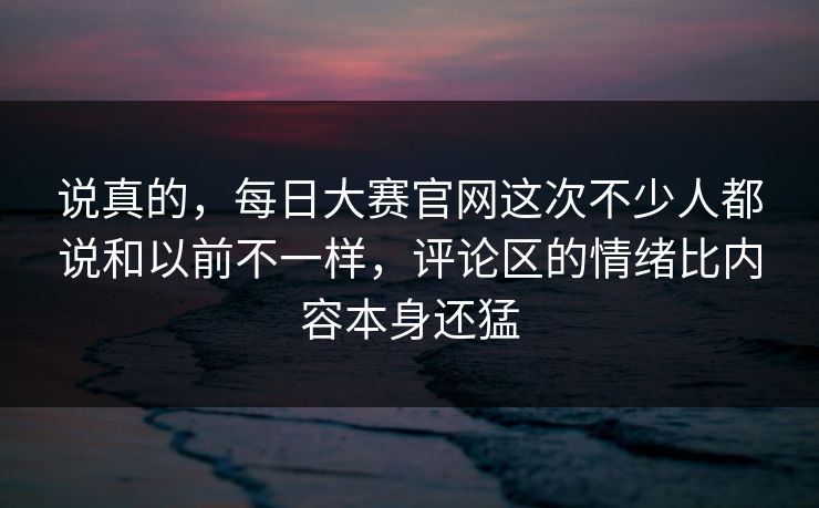 说真的，每日大赛官网这次不少人都说和以前不一样，评论区的情绪比内容本身还猛