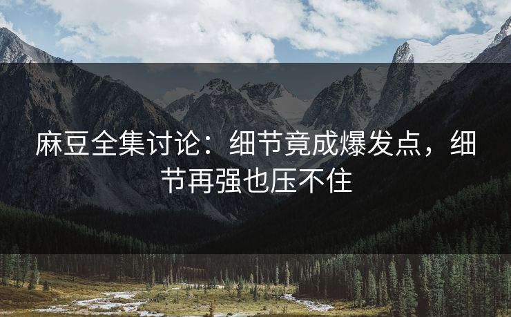 麻豆全集讨论：细节竟成爆发点，细节再强也压不住