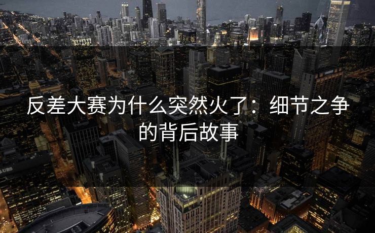 反差大赛为什么突然火了：细节之争的背后故事
