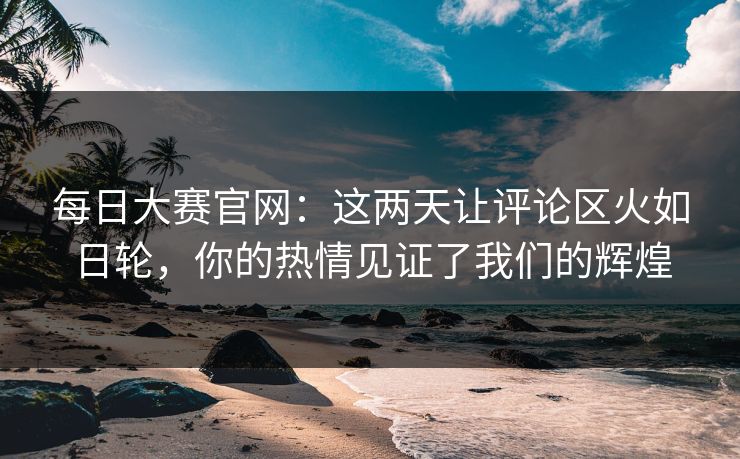 每日大赛官网：这两天让评论区火如日轮，你的热情见证了我们的辉煌