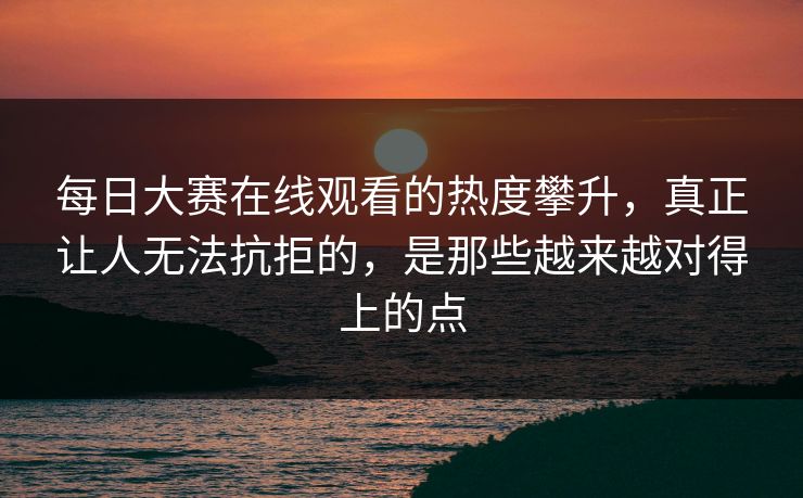 每日大赛在线观看的热度攀升，真正让人无法抗拒的，是那些越来越对得上的点