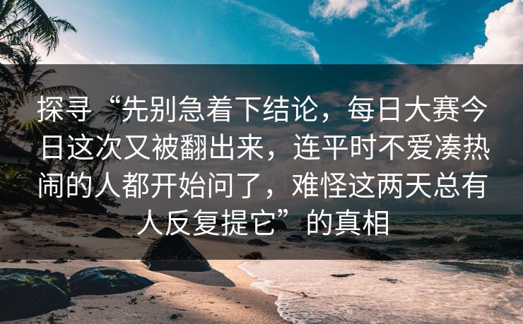 探寻“先别急着下结论，每日大赛今日这次又被翻出来，连平时不爱凑热闹的人都开始问了，难怪这两天总有人反复提它”的真相