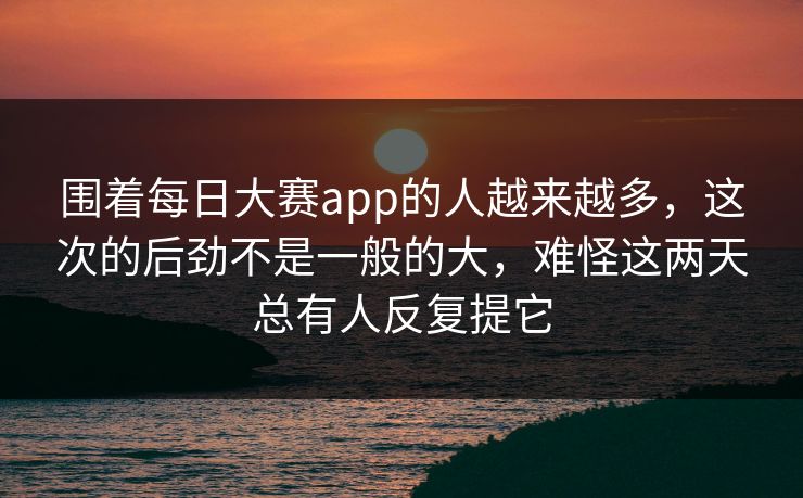 围着每日大赛app的人越来越多,这次的后劲不是一般的大,难怪这两天总有人反复提它 围着每日大赛app的人越来越多,这次的后劲不是一般的大,难怪这两天总有人反复提它