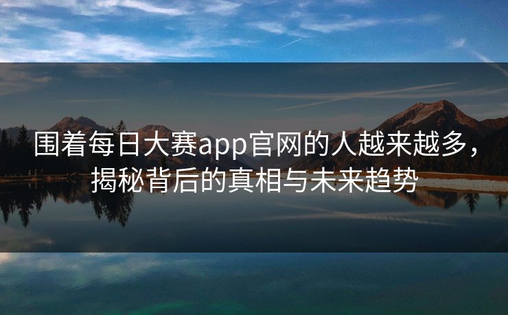 围着每日大赛app官网的人越来越多,揭秘背后的真相与未来趋势 围着每日大赛app官网的人越来越多,揭秘背后的真相与未来趋势