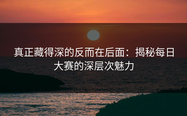 真正藏得深的反而在后面:揭秘每日大赛的深层次魅力 真正藏得深的反而在后面:揭秘每日大赛的深层次魅力