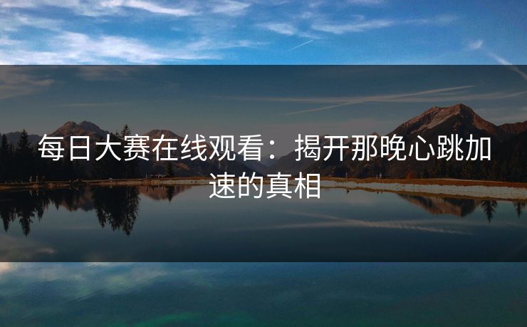 每日大赛在线观看:揭开那晚心跳加速的真相 每日大赛在线观看:揭开那晚心跳加速的真相