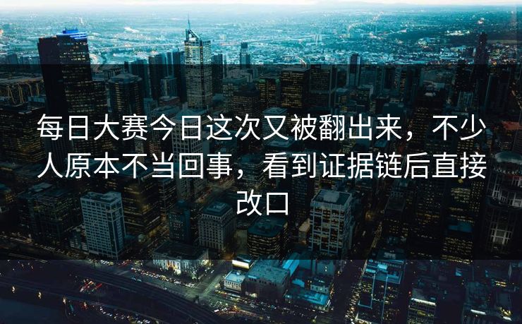 每日大赛今日这次又被翻出来，不少人原本不当回事，看到证据链后直接改口