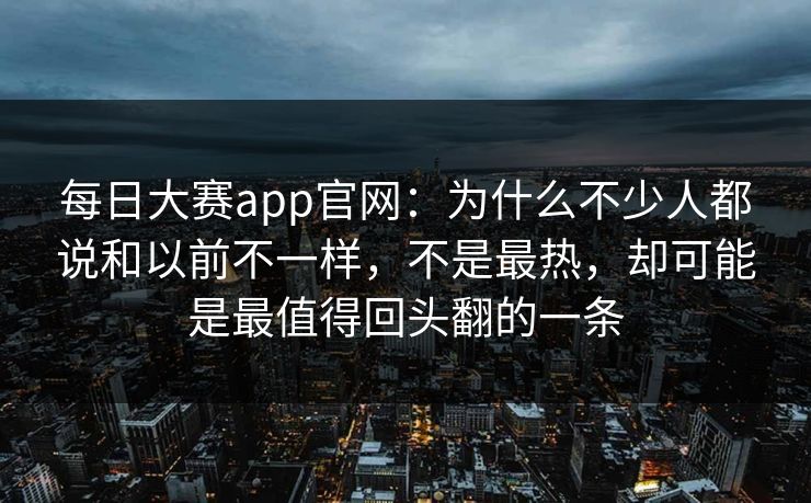 每日大赛app官网：为什么不少人都说和以前不一样，不是最热，却可能是最值得回头翻的一条