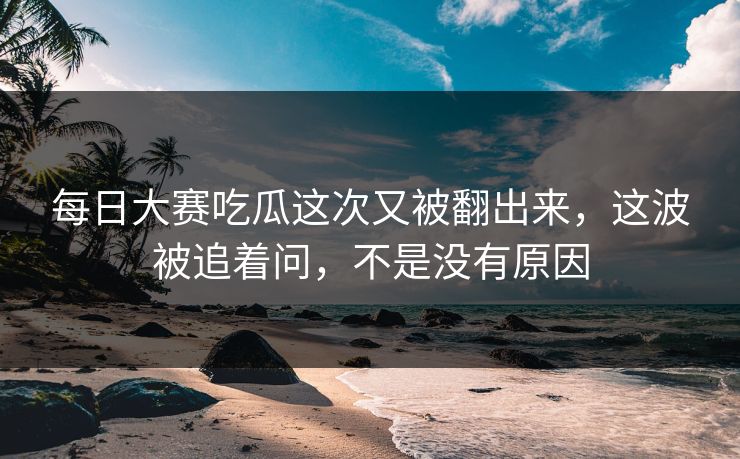 每日大赛吃瓜这次又被翻出来,这波被追着问,不是没有原因 每日大赛吃瓜这次又被翻出来,这波被追着问,不是没有原因