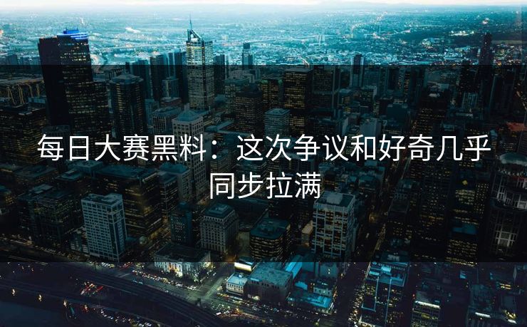 每日大赛黑料：这次争议和好奇几乎同步拉满