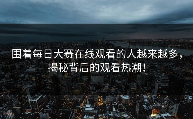 围着每日大赛在线观看的人越来越多,揭秘背后的观看热潮! 围着每日大赛在线观看的人越来越多,揭秘背后的观看热潮!