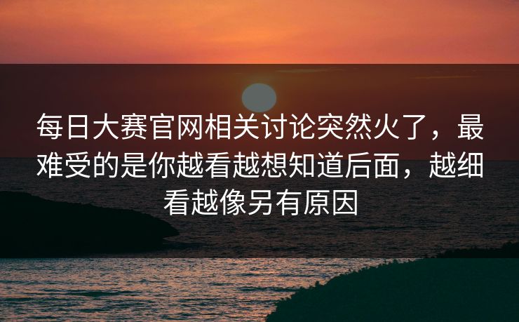 每日大赛官网相关讨论突然火了，最难受的是你越看越想知道后面，越细看越像另有原因