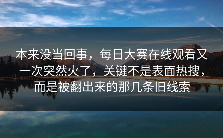 本来没当回事，每日大赛在线观看又一次突然火了，关键不是表面热搜，而是被翻出来的那几条旧线索