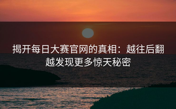 揭开每日大赛官网的真相：越往后翻越发现更多惊天秘密