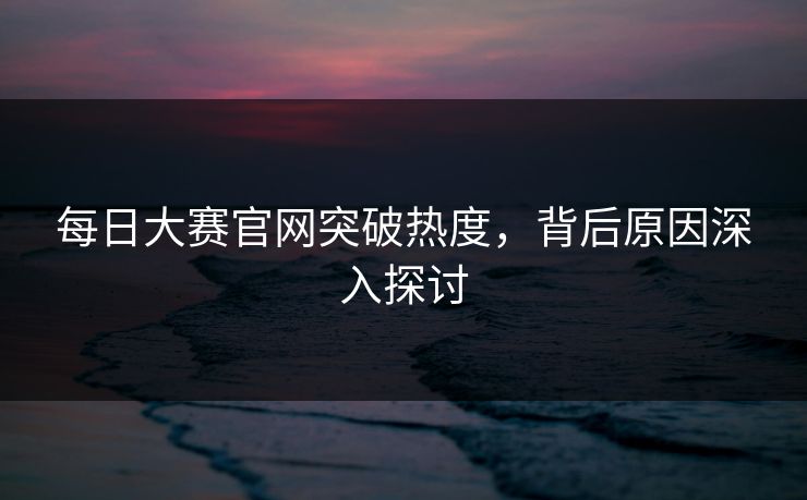 每日大赛官网突破热度,背后原因深入探讨 每日大赛官网突破热度,背后原因深入探讨