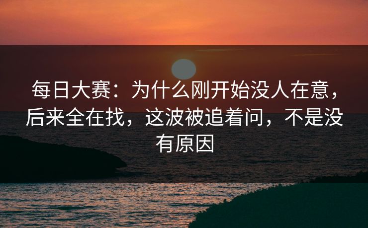 每日大赛:为什么刚开始没人在意,后来全在找,这波被追着问,不是没有原因 每日大赛:为什么刚开始没人在意,后来全在找,这波被追着问,不是没有原因