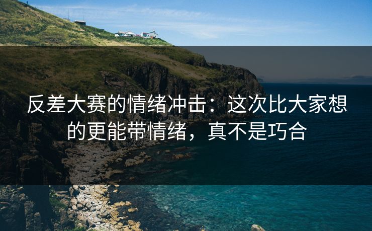 反差大赛的情绪冲击:这次比大家想的更能带情绪,真不是巧合 反差大赛的情绪冲击:这次比大家想的更能带情绪,真不是巧合