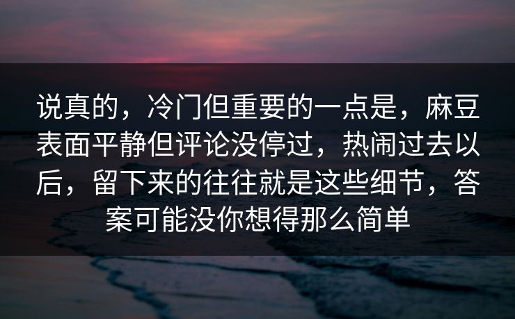 说真的,冷门但重要的一点是,麻豆表面平静但评论没停过,热闹过去以后,留下来的往往就是这些细节,答案可能没你想得那么简单 说真的,冷门但重要的一点是,麻豆表面平静但评论没停过,热闹过去以后,留下来的往往就是这些细节,答案可能没你想得那么简单