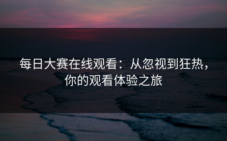 每日大赛在线观看:从忽视到狂热,你的观看体验之旅 每日大赛在线观看:从忽视到狂热,你的观看体验之旅