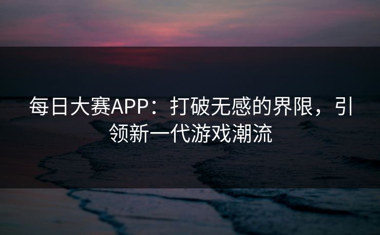 每日大赛APP：打破无感的界限，引领新一代游戏潮流