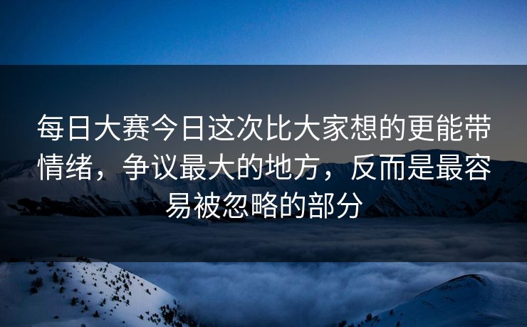 每日大赛今日这次比大家想的更能带情绪，争议最大的地方，反而是最容易被忽略的部分