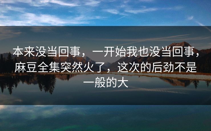 本来没当回事，一开始我也没当回事，麻豆全集突然火了，这次的后劲不是一般的大