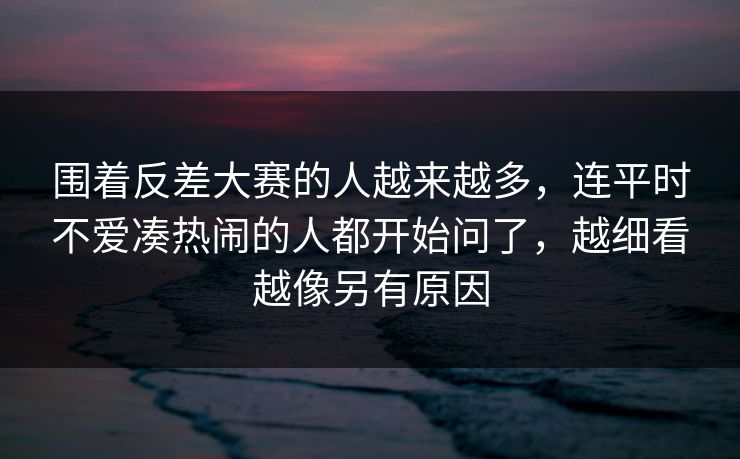 围着反差大赛的人越来越多,连平时不爱凑热闹的人都开始问了,越细看越像另有原因 围着反差大赛的人越来越多,连平时不爱凑热闹的人都开始问了,越细看越像另有原因