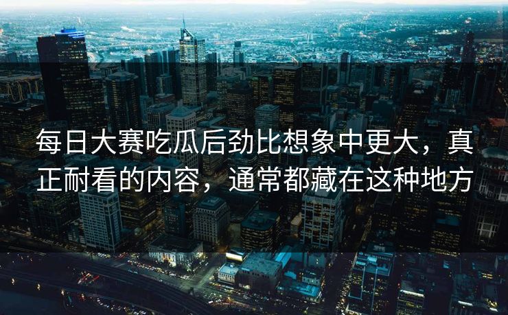 每日大赛吃瓜后劲比想象中更大，真正耐看的内容，通常都藏在这种地方