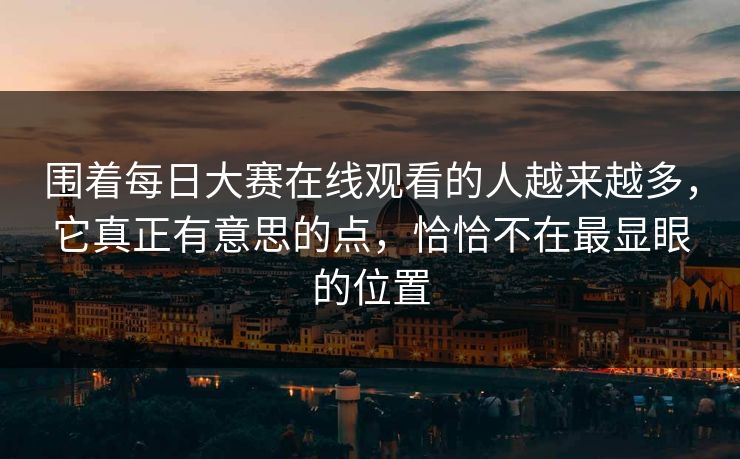 围着每日大赛在线观看的人越来越多，它真正有意思的点，恰恰不在最显眼的位置