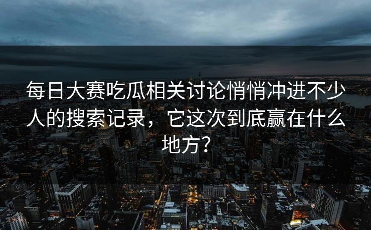 每日大赛吃瓜相关讨论悄悄冲进不少人的搜索记录，它这次到底赢在什么地方？