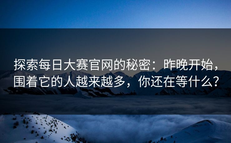 探索每日大赛官网的秘密:昨晚开始,围着它的人越来越多,你还在等什么? 探索每日大赛官网的秘密:昨晚开始,围着它的人越来越多,你还在等什么?