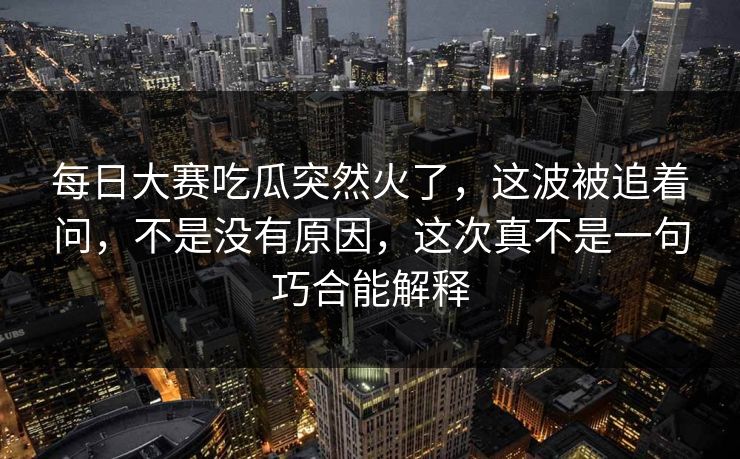每日大赛吃瓜突然火了,这波被追着问,不是没有原因,这次真不是一句巧合能解释 每日大赛吃瓜突然火了,这波被追着问,不是没有原因,这次真不是一句巧合能解释