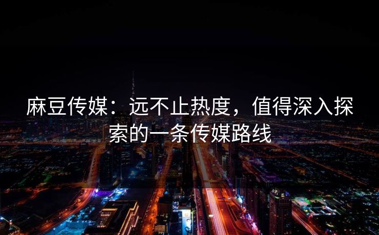 麻豆传媒:远不止热度,值得深入探索的一条传媒路线 麻豆传媒:远不止热度,值得深入探索的一条传媒路线