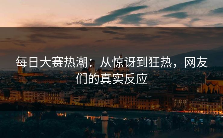 每日大赛热潮:从惊讶到狂热,网友们的真实反应 每日大赛热潮:从惊讶到狂热,网友们的真实反应