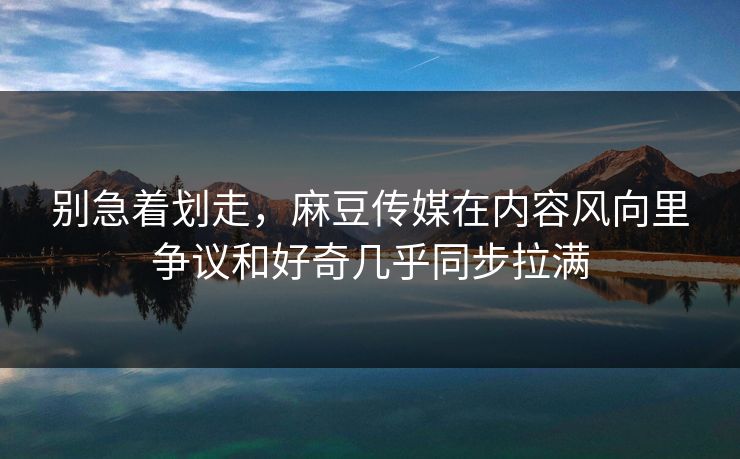 别急着划走，麻豆传媒在内容风向里争议和好奇几乎同步拉满