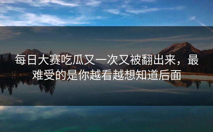 每日大赛吃瓜又一次又被翻出来，最难受的是你越看越想知道后面