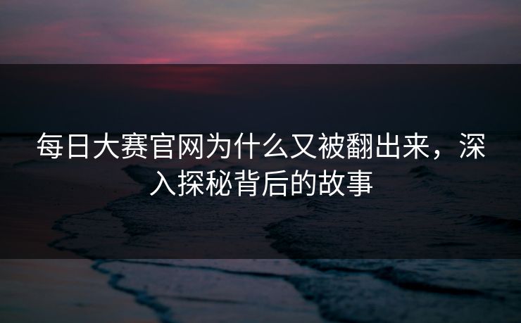 每日大赛官网为什么又被翻出来，深入探秘背后的故事