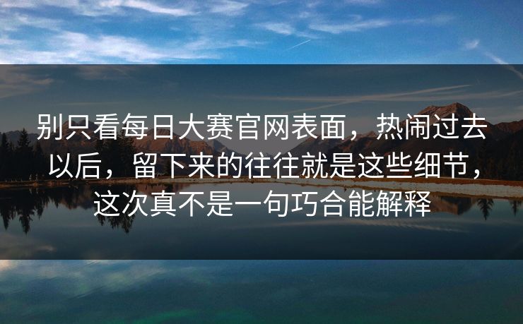 别只看每日大赛官网表面，热闹过去以后，留下来的往往就是这些细节，这次真不是一句巧合能解释