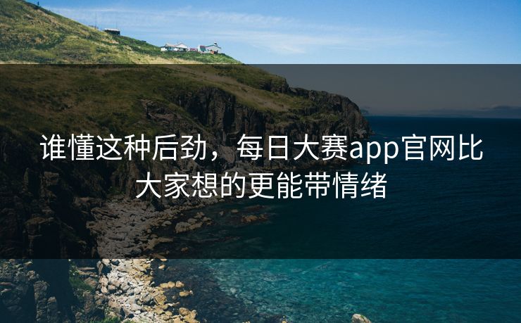 谁懂这种后劲,每日大赛app官网比大家想的更能带情绪 谁懂这种后劲,每日大赛app官网比大家想的更能带情绪