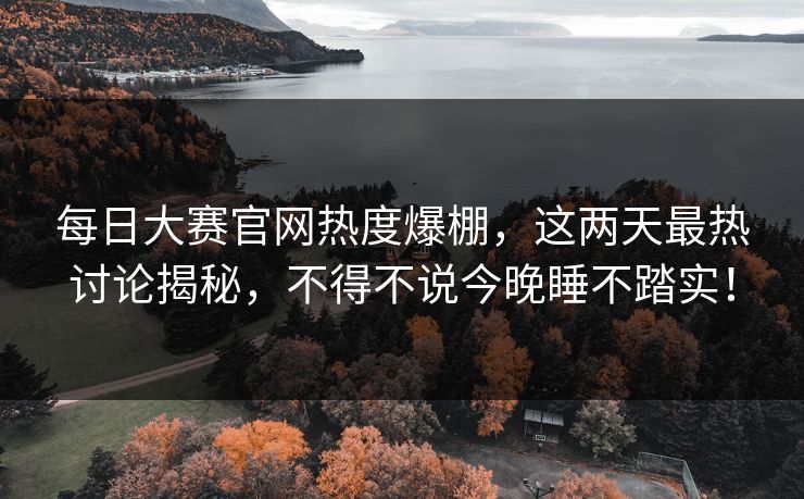 每日大赛官网热度爆棚,这两天最热讨论揭秘,不得不说今晚睡不踏实! 每日大赛官网热度爆棚,这两天最热讨论揭秘,不得不说今晚睡不踏实!