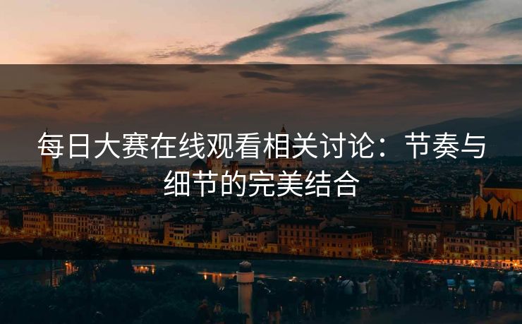 每日大赛在线观看相关讨论：节奏与细节的完美结合