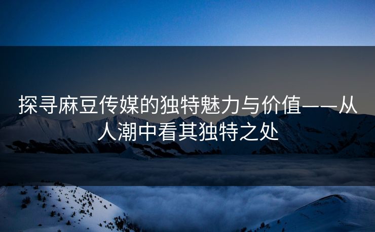 探寻麻豆传媒的独特魅力与价值——从人潮中看其独特之处 探寻麻豆传媒的独特魅力与价值——从人潮中看其独特之处
