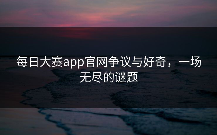 每日大赛app官网争议与好奇,一场无尽的谜题 每日大赛app官网争议与好奇,一场无尽的谜题