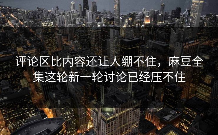 评论区比内容还让人绷不住，麻豆全集这轮新一轮讨论已经压不住