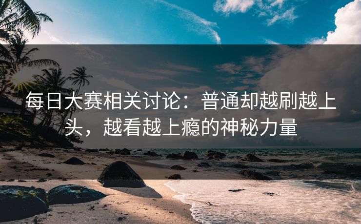 每日大赛相关讨论：普通却越刷越上头，越看越上瘾的神秘力量