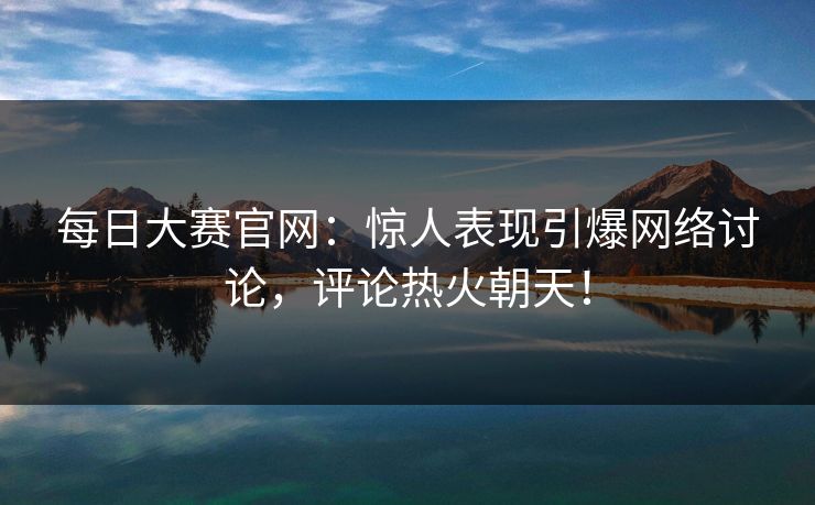 每日大赛官网:惊人表现引爆网络讨论,评论热火朝天! 每日大赛官网:惊人表现引爆网络讨论,评论热火朝天!